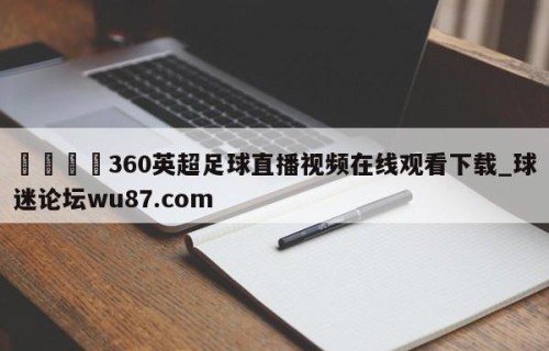 🍢360英超足球直播视频在线观看下载_球迷论坛wu87.com