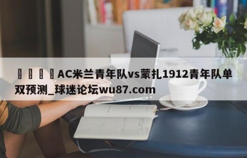 🍢AC米兰青年队vs蒙扎1912青年队单双预测_球迷论坛wu87.com