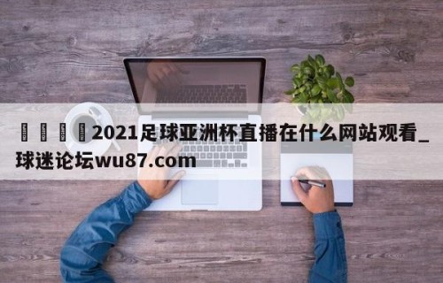🍢2021足球亚洲杯直播在什么网站观看_球迷论坛wu87.com