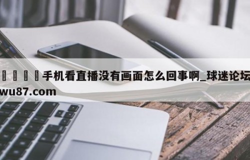 🍢手机看直播没有画面怎么回事啊_球迷论坛wu87.com