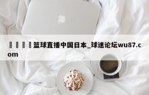 🍢篮球直播中国日本_球迷论坛wu87.com