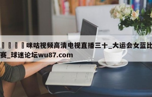 🍢咪咕视频高清电视直播三十_大运会女蓝比赛_球迷论坛wu87.com