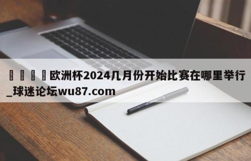 🍢欧洲杯2024几月份开始比赛在哪里举行_球迷论坛wu87.com