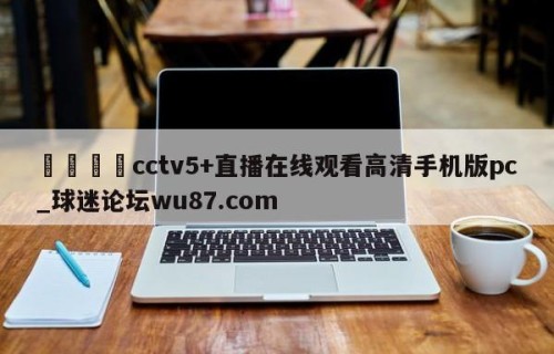 🍢cctv5+直播在线观看高清手机版pc_球迷论坛wu87.com