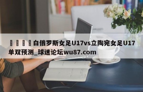 🍢白俄罗斯女足U17vs立陶宛女足U17单双预测_球迷论坛wu87.com