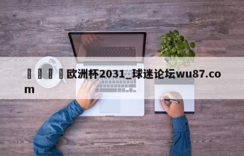 🍢欧洲杯2031_球迷论坛wu87.com