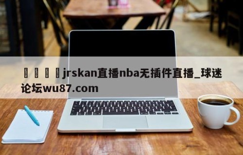 🍢jrskan直播nba无插件直播_球迷论坛wu87.com