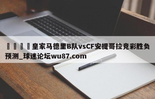 🍢皇家马德里B队vsCF安提哥拉竞彩胜负预测_球迷论坛wu87.com
