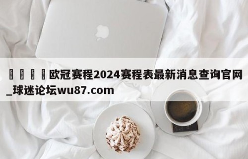 🍢欧冠赛程2024赛程表最新消息查询官网_球迷论坛wu87.com