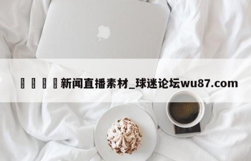 🍢新闻直播素材_球迷论坛wu87.com
