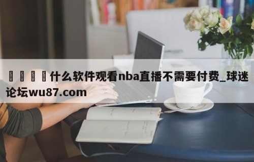 🍢什么软件观看nba直播不需要付费_球迷论坛wu87.com