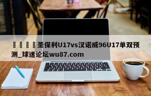 🍢圣保利U17vs汉诺威96U17单双预测_球迷论坛wu87.com
