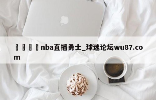 🍢nba直播勇士_球迷论坛wu87.com