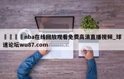 🍢nba在线回放观看免费高清直播视频_球迷论坛wu87.com
