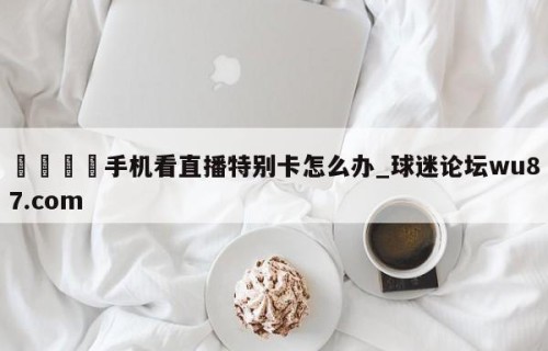 🍢手机看直播特别卡怎么办_球迷论坛wu87.com