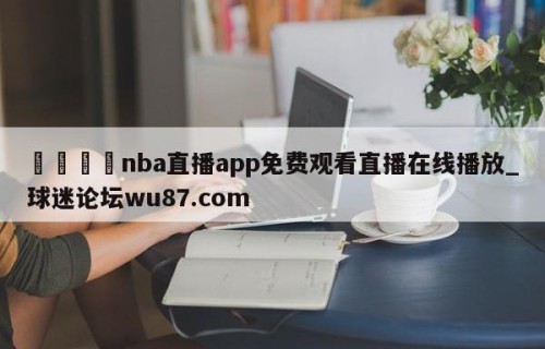🍢nba直播app免费观看直播在线播放_球迷论坛wu87.com