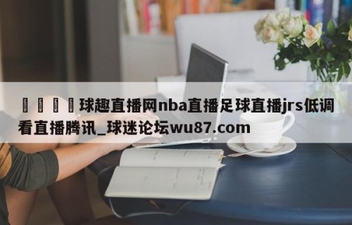 🍢球趣直播网nba直播足球直播jrs低调看直播腾讯_球迷论坛wu87.com