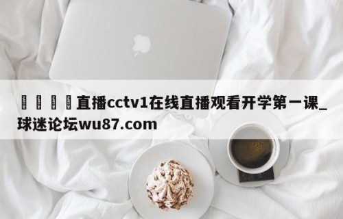 🍢直播cctv1在线直播观看开学第一课_球迷论坛wu87.com
