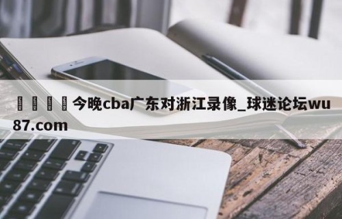 🍢今晚cba广东对浙江录像_球迷论坛wu87.com