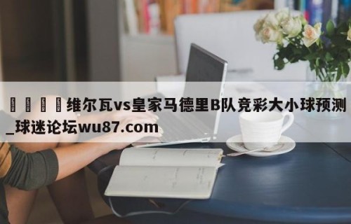 🍢维尔瓦vs皇家马德里B队竞彩大小球预测_球迷论坛wu87.com