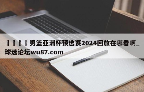 🍢男篮亚洲杯预选赛2024回放在哪看啊_球迷论坛wu87.com