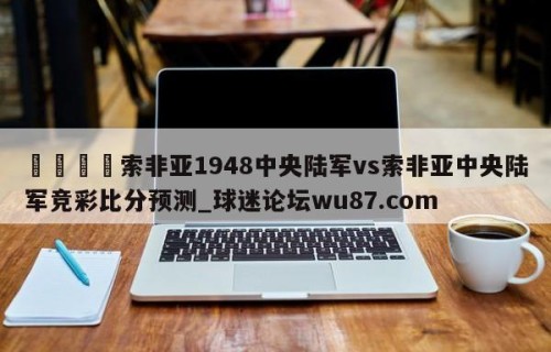 🍢索非亚1948中央陆军vs索非亚中央陆军竞彩比分预测_球迷论坛wu87.com