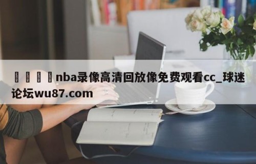 🍢nba录像高清回放像免费观看cc_球迷论坛wu87.com