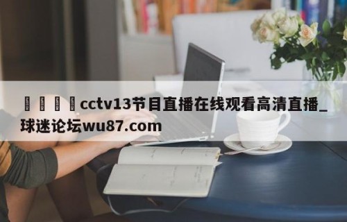 🍢cctv13节目直播在线观看高清直播_球迷论坛wu87.com