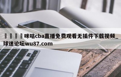 🍢咪咕cba直播免费观看无插件下载视频_球迷论坛wu87.com