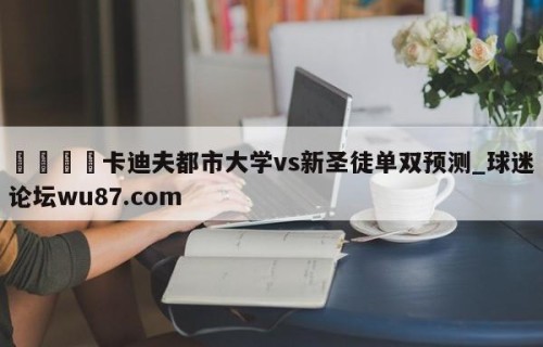 🍢卡迪夫都市大学vs新圣徒单双预测_球迷论坛wu87.com
