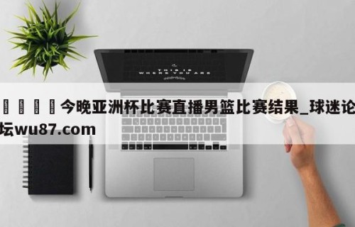 🍢今晚亚洲杯比赛直播男篮比赛结果_球迷论坛wu87.com