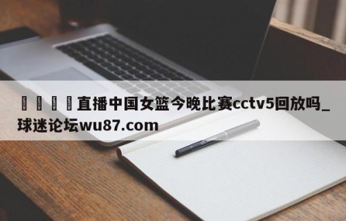 🍢直播中国女篮今晚比赛cctv5回放吗_球迷论坛wu87.com