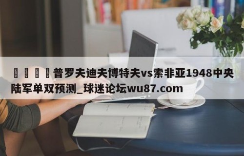 🍢普罗夫迪夫博特夫vs索非亚1948中央陆军单双预测_球迷论坛wu87.com