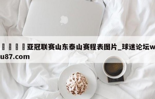 🍢亚冠联赛山东泰山赛程表图片_球迷论坛wu87.com