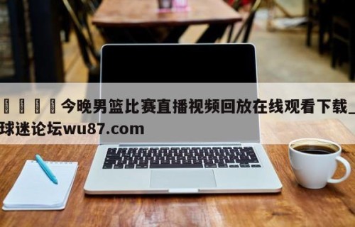 🍢今晚男篮比赛直播视频回放在线观看下载_球迷论坛wu87.com