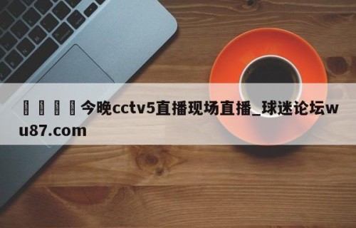 🍢今晚cctv5直播现场直播_球迷论坛wu87.com