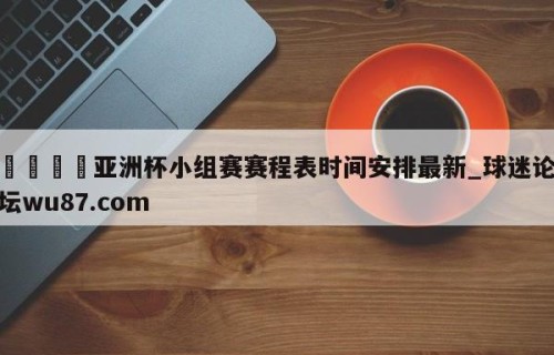 🍢亚洲杯小组赛赛程表时间安排最新_球迷论坛wu87.com