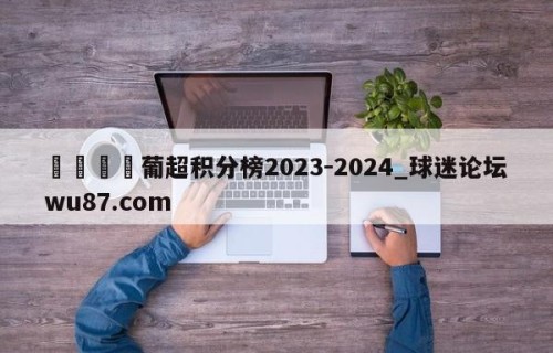 🍢葡超积分榜2023-2024_球迷论坛wu87.com