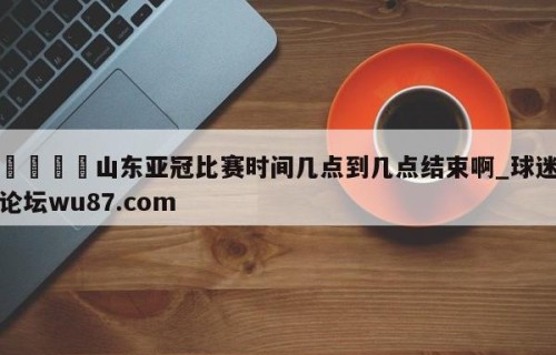 🍢山东亚冠比赛时间几点到几点结束啊_球迷论坛wu87.com