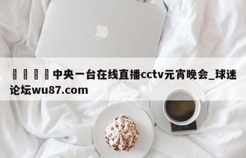🍢中央一台在线直播cctv元宵晚会_球迷论坛wu87.com