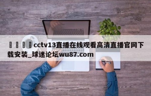 🍢cctv13直播在线观看高清直播官网下载安装_球迷论坛wu87.com