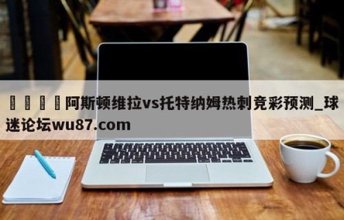 🍢阿斯顿维拉vs托特纳姆热刺竞彩预测_球迷论坛wu87.com