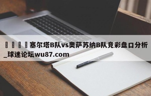 🍢塞尔塔B队vs奥萨苏纳B队竞彩盘口分析_球迷论坛wu87.com