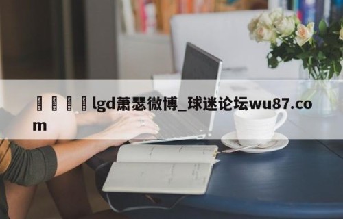 🍢lgd萧瑟微博_球迷论坛wu87.com