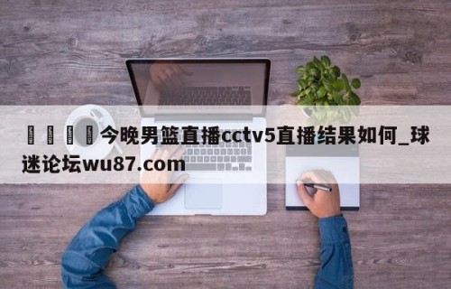 🍢今晚男篮直播cctv5直播结果如何_球迷论坛wu87.com