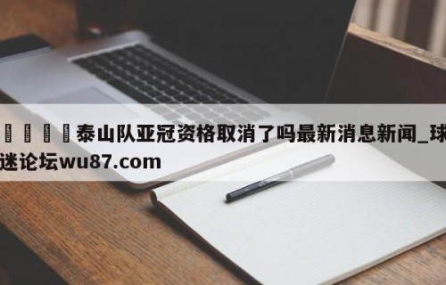 🍢泰山队亚冠资格取消了吗最新消息新闻_球迷论坛wu87.com
