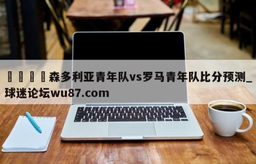 🍢森多利亚青年队vs罗马青年队比分预测_球迷论坛wu87.com