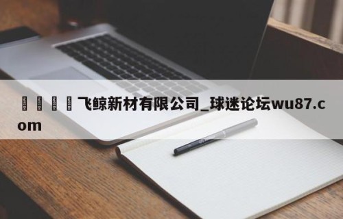 🍢飞鲸新材有限公司_球迷论坛wu87.com