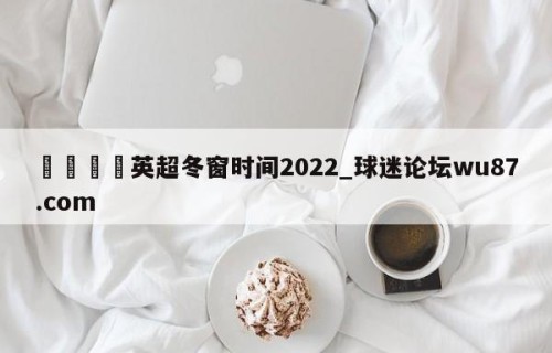 🍢英超冬窗时间2022_球迷论坛wu87.com