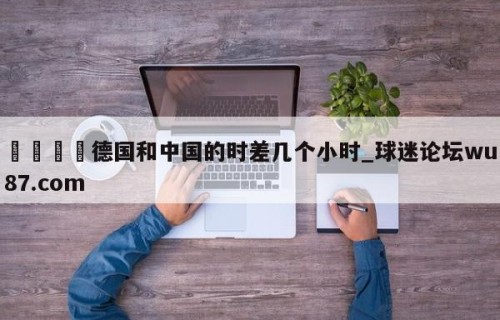 🍢德国和中国的时差几个小时_球迷论坛wu87.com